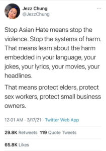 Tweet from @JezzChung on 3/17/21. "Stop Asian Hate means stop the violence. Stop the systems of harm. That means learn about the harm embedded in your language, your jokes, your lyrics, your movies, your headlines. That means protect elders, protect sex workers, protect small business owners."