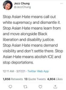 Tweet from @JezzChung on 3/17/21. "Stop Asian Hate means call out white supremacy and dismantle it. Stop Asian Hate means learn from and move alongside Black liberation and disability justice. Stop Asian Hate means demand visibility and don't settle there. Stop Asian Hate means abolish ICE and stop deportations."